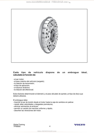 Global Training
TP95850 4
Cada tipo de vehículo dispone de un embrague ideal,
calculado en función de:
- el par motor;
- el peso máximo del vehículo (cargado);
- la relación de transmisión;
- el tipo de aplicación;
- el alcance dinámico;
- la relación del diferencial;
Estos factores determinarán el diámetro y el peso del plato de apriete y el tipo de disco que
deberá utilizarse.
El embrague debe:
- trasmitir el par de torsión desde el motor hasta la caja de cambios sin patinar.
- resistir altas velocidades y desgastes prematuros;
- eliminar asimientos al arrancar;
- permitir un cambio de marchas uniforme y rápido;
- absorber las vibraciones del motor.
 