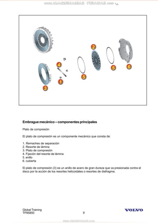 Global Training
TP95850 9
Embrague mecánico – componentes principales
Plato de compresión
El plato de compresión es un componente mecánico que consta de:
1. Remaches de separación
2. Resorte de lámina
3. Plato de compresión
4. Fijación del resorte de lámina
5. anillo
6. cubierta
El plato de compresión (3) es un anillo de acero de gran dureza que va presionada contra el
disco por la acción de los resortes helicoidales o resortes de diafragma.
 