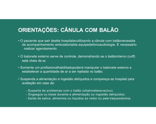 ORIENTAÇÕES: CÂNULA COM BALÃO
• O paciente que sair dealta hospitalarutilizando a cânula com balãonecessita
de acompanhamento ambulatorialda equipedefonoaudiologia. É necessário
realizar agendamento.
• O balonete externo serve de controle, demonstrando se o balãointerno (cuff)
está cheio de ar.
• Somente um profissionalhabilitadopoderá manipular o balonete externo e
estabelecer a quantidade de ar a ser injetada no balão.
• Suspenda a alimentação e ingestão delíquidos e compareça ao hospital para
avaliação em caso de:
- Suspeita de problemas com o balão (obaloneteesvaziou);
- Engasgos ou tosse durante a alimentação ou ingestão delíquidos;
- Saída de saliva, alimentos ou líquidos ao redor ou pela traqueostomia.
 