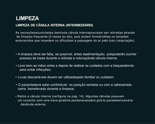 • A limpeza deve ser feita, se possível, antes daalimentação, poispoderão ocorrer
acessos de tosse durante a retirada e colocaçãoda cânula interna;
• Lave bem as mãos antes e depois de realizar os cuidados com a traqueostomia
para evitar infecções;
• Luvas descartáveis devem ser utilizadaspelo familiar ou cuidador;
• O pacientedeve estar confortável, na posição sentada ou com a cabeceirada
cama bemelevada durante a limpeza;
• Retire a cânula interna (verfigura na pág. 14). Algumas cânulas possuem
um conector com uma trava giratória,sendonecessário girá-lo paradesencaixá-lo
dacânula externa;
LIMPEZA
LIMPEZA DE CÂNULA INTERNA (INTERMEDIÁRIO)
As secreçõesacumuladas dentroda cânula internaprecisam ser retiradas através
de limpeza frequente (4 vezes ao dia), pois podem formarrolhas ou tampões
endurecidos que impedem ou dificultam a passagem do ar pelo tubo (respiração).
 