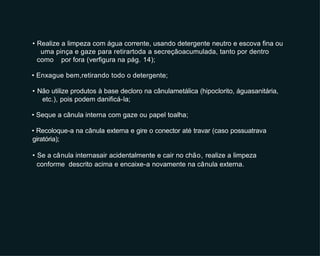 • Realize a limpeza com água corrente, usando detergente neutro e escova fina ou
uma pinça e gaze para retirartoda a secreçãoacumulada, tanto por dentro
como por fora (verfigura na pág. 14);
• Enxague bem,retirando todo o detergente;
• Não utilize produtos à base decloro na cânulametálica (hipoclorito, águasanitária,
etc.), pois podem danificá-la;
• Seque a cânula interna com gaze ou papel toalha;
• Recoloque-a na cânula externa e gire o conector até travar (caso possuatrava
giratória);
• Se a cânula internasair acidentalmente e cair no chão, realize a limpeza
conforme descrito acima e encaixe-a novamente na cânula externa.
 
