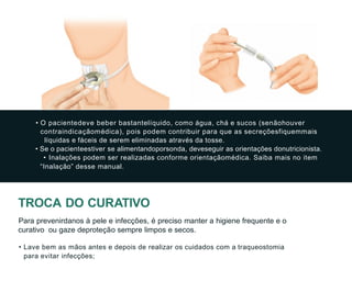 • O pacientedeve beber bastantelíquido, como água, chá e sucos (senãohouver
contraindicaçãomédica), pois podem contribuir para que as secreçõesfiquemmais
líquidas e fáceis de serem eliminadas através da tosse.
• Se o pacienteestiver se alimentandoporsonda, deveseguir as orientações donutricionista.
• Inalações podem ser realizadas conforme orientaçãomédica. Saiba mais no item
“Inalação” desse manual.
TROCA DO CURATIVO
Para prevenirdanos à pele e infecções, é preciso manter a higiene frequente e o
curativo ou gaze deproteção sempre limpos e secos.
• Lave bem as mãos antes e depois de realizar os cuidados com a traqueostomia
para evitar infecções;
 