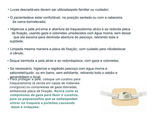 • Luvas descartáveis devem ser utilizadaspelo familiar ou cuidador;
• O pacientedeve estar confortável, na posição sentada ou com a cabeceira
da cama bemelevada;
• Higienize a pele próxima à abertura da traqueostomia,atrás e ao redorda placa
de fixação, usando gaze e cotonetes umedecidos com água morna, sem deixar
que ela escorra para dentroda abertura do pescoço, retirando toda a
sujidade;
• Limpeda mesma maneira a placa de fixação, com cuidado para nãodeslocar
a cânula;
• Seque bemtoda a pele,atrás e ao redordaplaca, com gaze e cotonetes;
• Se necessário, higienize a regiãodo pescoço com água morna e
sabonetelíquido ou em barra, sem esfoliante, retirando todo o sabão e
secandobem o local;
• Para proteger a pele, coloque um curativo para
traqueostomia (à venda em casas de materiais
cirúrgicos) ou compressas de gaze dobradas,
embaixoda placa de fixação. Nunca corte as
compressas de gaze para fazer o curativo,
pois os pequenosfios que se soltampodem
entrar na traqueia e pulmões,causando
tosse e irritações;
 