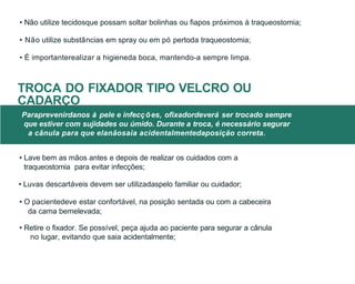 • Lave bem as mãos antes e depois de realizar os cuidados com a
traqueostomia para evitar infecções;
• Luvas descartáveis devem ser utilizadaspelo familiar ou cuidador;
• O pacientedeve estar confortável, na posição sentada ou com a cabeceira
da cama bemelevada;
• Retire o fixador. Se possível, peça ajuda ao paciente para segurar a cânula
no lugar, evitando que saia acidentalmente;
• Não utilize tecidosque possam soltar bolinhas ou fiapos próximos à traqueostomia;
• Não utilize substâncias em spray ou em pó pertoda traqueostomia;
• É importanterealizar a higieneda boca, mantendo-a sempre limpa.
TROCA DO FIXADOR TIPO VELCRO OU
CADARÇO
Paraprevenirdanos à pele e infecções, ofixadordeverá ser trocado sempre
que estiver com sujidades ou úmido. Durante a troca, é necessário segurar
a cânula para que elanãosaia acidentalmentedaposição correta.
 