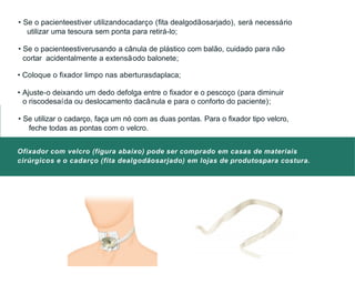 • Se o pacienteestiver utilizandocadarço (fita dealgodãosarjado), será necessário
utilizar uma tesoura sem ponta para retirá-lo;
• Se o pacienteestiverusando a cânula de plástico com balão, cuidado para não
cortar acidentalmente a extensãodo balonete;
• Coloque o fixador limpo nas aberturasdaplaca;
• Ajuste-o deixando um dedo defolga entre o fixador e o pescoço (para diminuir
o riscodesaída ou deslocamento dacânula e para o conforto do paciente);
• Se utilizar o cadarço, faça um nó com as duas pontas. Para o fixador tipo velcro,
feche todas as pontas com o velcro.
Ofixador com velcro (figura abaixo) pode ser comprado em casas de materiais
cirúrgicos e o cadarço (fita dealgodãosarjado) em lojas de produtospara costura.
 