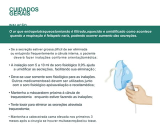 • Se a secreção estiver grossa,difícil de ser eliminada
ou entupindo frequentemente a cânula interna, o paciente
deverá fazer inalações conforme orientaçãomédica;
• A inalação com 5 a 10 ml de soro fisiológico 0,9% ajuda
a umidificar as secreções, facilitando sua eliminação;
• Deve-se usar somente soro fisiológico para as inalações.
Outros medicamentossó devem ser utilizados junto
com o soro fisiológico apósavaliação e receitamédica;
• Mantenha a máscarabem próxima à cânula de
traqueostomia enquanto estiver fazendo as inalações;
• Tente tossir para eliminar as secreções atravésda
traqueostomia;
• Mantenha a cabeceirada cama elevada nos primeiros 3
meses após a cirurgia se houver muitasecreçãoe/ou tosse.
O ar que entrapelatraqueostomianão é filtrado,aquecido e umidificado como acontece
quando a respiração é feitapelo nariz, podendo ocorrer aumento das secreções.
CUIDADOS
GERAIS
INALAÇÃO
 
