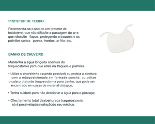 • Utilize o chuveirinho (quando possível) ou proteja a abertura
com a mãoposicionada em formade concha, ou utilize
o colarprotetorde traqueostomia para banho, que pode ser
encontrado em casas de material cirúrgico;
• Tenha cuidado para não direcionar a água para o pescoço;
• Ofechamento total daaberturada traqueostomia
só é possívelapósavaliaçãodo seu médico.
PROTETOR DE TECIDO
Recomenda-se o uso de um protetor de
tecidoleve, que não dificulte a passagem do ar e
que nãosolte fiapos, protegendo a traqueia e os
pulmões contra poeira, insetos, ar frio, etc.
BANHO DE CHUVEIRO
Mantenha a água longeda abertura da
traqueostomia para que entre na traqueia e pulmões.
 