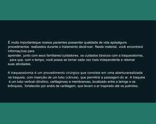 É muito importanteque nossos pacientes possamter qualidade de vida apósalguns
procedimentos realizados durante o tratamento decâncer. Neste material, você encontrará
informações para
aprender, junto com seus familiares/cuidadores, os cuidados básicos com a traqueostomia,
para que, com o tempo, você possa se tornar cada vez mais independente e retomar
suas atividades.
A traqueostomia é um procedimento cirúrgico que consiste em uma aberturarealizada
na traqueia, com inserção de um tubo (cânula), que permitirá a passagem do ar. A traqueia
é um tubo vertical cilíndrico, cartilaginoso e membranoso, localizado entre a laringe e os
brônquios, fortalecido por anéis de cartilagem, que levam o ar inspirado até os pulmões.
 