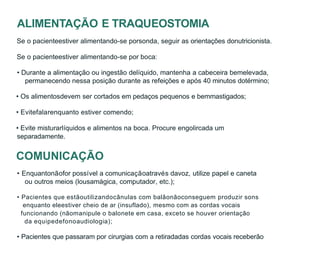 ALIMENTAÇÃO E TRAQUEOSTOMIA
Se o pacienteestiver alimentando-se porsonda, seguir as orientações donutricionista.
Se o pacienteestiver alimentando-se por boca:
• Durante a alimentação ou ingestão delíquido, mantenha a cabeceira bemelevada,
permanecendo nessa posição durante as refeições e após 40 minutos dotérmino;
• Os alimentosdevem ser cortados em pedaços pequenos e bemmastigados;
• Evitefalarenquanto estiver comendo;
• Evite misturarlíquidos e alimentos na boca. Procure engolircada um
separadamente.
COMUNICAÇÃO
• Enquantonãofor possível a comunicaçãoatravés davoz, utilize papel e caneta
ou outros meios (lousamágica, computador, etc.);
• Pacientes que estãoutilizandocânulas com balãonãoconseguem produzir sons
enquanto eleestiver cheio de ar (insuflado), mesmo com as cordas vocais
funcionando (nãomanipule o balonete em casa, exceto se houver orientação
da equipedefonoaudiologia);
• Pacientes que passaram por cirurgias com a retiradadas cordas vocais receberão
 