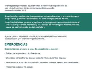 Agende retorno seguindo a orientaçãoda equiperesponsável nas várias
especialidades por telefone ou pessoalmente.
EMERGÊNCIAS
Recomendamos procurar o setor de emergência se ocorrer:
• Saída total ou parcialda cânula externa;
• Dificuldade para retirar ou colocar a cânula interna durante a limpeza;
• Vazamento de ar na cânula com balão (quando o balonete externo está murchando);
• Problemas ou danos na cânula;
A equipedefonoaudiologia é responsável pelareabilitação e o acompanhamento
do paciente quando há dificuldades na comunicaçãoatravés da voz.
Em caso dedúvidas, procure a equipede enfermagemdas unidades de internação
(no caso de pacientes internados) ou a equipe de enfermagem dosambulatórios
(para os pacientesapós a alta hospitalar).
orientaçõesespecíficasda equipemédica e defonoaudiologia quanto ao
uso de outros meios para a comunicação (colocaçãode
prótesesfonatórias, etc.).
 