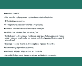 • Febre ou calafrios;
• Dor que não melhora com a medicaçãoreceitadapelomédico;
• Dificuldade para respirar;
• Secreçãomuito grossa dificultando a respiração;
• Aumento considerável na quantidadede secreção;
• Cheiroforte e desagradável nas secreções;
• Saídade saliva, alimentos ou líquidos ao redor ou pela traqueostomia (nesse
caso, parar de se alimentar por boca e nãobeberlíquidos até comparecer à
emergência);
• Engasgo ou tosse durante a alimentação ou ingestão delíquidos;
• Saídade sangue pela traqueostomia;
• Inchaçodo pescoço e face após a alta hospitalar;
• Vermelhidão intensa ou danos na pele na regiãoda traqueostomia.
 