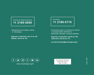 Reclamações,elogios ou sugestões de pacientes
e acompanhantes referentes ao
atendimento oferecido e serviços prestados.
Segunda a quinta-feira, das 8h às 18h.
Sexta-feira, das 8h às 17h.
ouvidoria.clientes@accamargo.org.br
Agendamento de consultas, exames
e informações.
Segunda a sexta-feira, das 7h às 19h.
Sábado, das 8h às 14h.
Central de Relacionamento:
11 2189-5000
Ouvidoria:
11 2189-5170
código:
55229
 