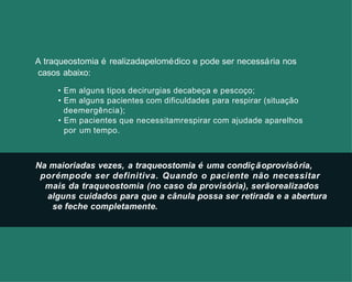 Na maioriadas vezes, a traqueostomia é uma condiçãoprovisória,
porémpode ser definitiva. Quando o paciente não necessitar
mais da traqueostomia (no caso da provisória), serãorealizados
alguns cuidados para que a cânula possa ser retirada e a abertura
se feche completamente.
A traqueostomia é realizadapelomédico e pode ser necessária nos
casos abaixo:
• Em alguns tipos decirurgias decabeça e pescoço;
• Em alguns pacientes com dificuldades para respirar (situação
deemergência);
• Em pacientes que necessitamrespirar com ajudade aparelhos
por um tempo.
 