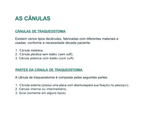 AS CÂNULAS
CÂNULAS DE TRAQUEOSTOMIA
Existem vários tipos decânulas, fabricadas com diferentes materiais e
usadas conforme a necessidade decada paciente.
1. Cânula metálica;
2. Cânula plástica sem balão (sem cuff);
3. Cânula plástica com balão (com cuff).
PARTES DA CÂNULA DE TRAQUEOSTOMIA
A cânula de traqueostomia é composta pelas seguintes partes:
1. Cânula externa (possui uma placa com aberturaspara sua fixação no pescoço);
2. Cânula interna ou intermediário;
3. Guia (somente em alguns tipos).
 