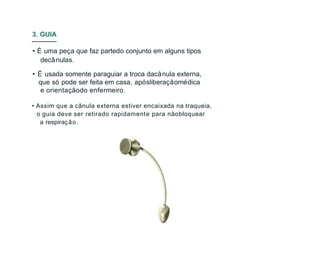 • É uma peça que faz partedo conjunto em alguns tipos
decânulas.
• É usada somente paraguiar a troca dacânula externa,
que só pode ser feita em casa, apósliberaçãomédica
e orientaçãodo enfermeiro.
• Assim que a cânula externa estiver encaixada na traqueia,
o guia deve ser retirado rapidamente para nãobloquear
a respiração.
3. GUIA
 