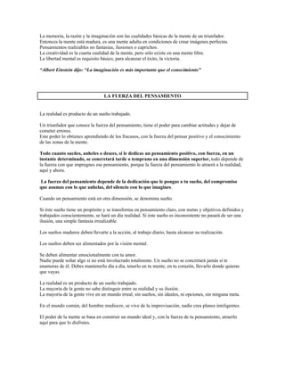 La memoria, la razón y la imaginación son las cualidades básicas de la mente de un triunfador.
Entonces la mente está madura, es una mente adulta en condiciones de crear imágenes perfectas.
Pensamientos realizables no fantasías, ilusiones o caprichos.
La creatividad es la cuarta cualidad de la mente, pero sólo existe en una mente libre.
La libertad mental es requisito básico, para alcanzar el éxito, la victoria.

“Albert Einstein dijo: “La imaginación es más importante que el conocimiento”




                                 LA FUERZA DEL PENSAMIENTO


La realidad es producto de un sueño trabajado.

Un triunfador que conoce la fuerza del pensamiento, tiene el poder para cambiar actitudes y dejar de
cometer errores.
Este poder lo obtienes aprendiendo de los fracasos, con la fuerza del pensar positivo y el conocimiento
de las zonas de la mente.

Todo cuanto sueñes, anheles o desees, si le dedicas un pensamiento positivo, con fuerza, en un
instante determinado, se concretará tarde o temprano en una dimensión superior, todo depende de
la fuerza con que impregnes ese pensamiento, porque la fuerza del pensamiento lo atraerá a la realidad,
aquí y ahora.

La fuerzo del pensamiento depende de la dedicación que le pongas a tu sueño, del compromiso
que asumas con lo que anhelas, del silencio con lo que imagines.

Cuando un pensamiento está en otra dimensión, se denomina sueño.

Si éste sueño tiene un propósito y se transforma en pensamiento claro, con metas y objetivos definidos y
trabajados conscientemente, se hará un día realidad. Si éste sueño es inconsistente no pasará de ser una
ilusión, una simple fantasía irrealizable.

Los sueños maduros deben llevarte a la acción, al trabajo diario, hasta alcanzar su realización.

Los sueños deben ser alimentados por la visión mental.

Se deben alimentar emocionalmente con tu amor.
Nadie puede soñar algo si no está involucrado totalmente. Un sueño no se concretará jamás si te
enamoras de él. Debes mantenerlo día a día, tenerlo en tu mente, en tu corazón, llevarlo donde quieras
que vayas.

La realidad es un producto de un sueño trabajado.
La mayoría de la gente no sabe distinguir entre su realidad y su ilusión.
La mayoría de la gente vive en un mundo irreal, sin sueños, sin ideales, ni opciones, sin ninguna meta.

En el mundo común, del hombre mediocre, se vive de la improvisación, nadie crea planes inteligentes.

El poder de la mente se basa en construir un mundo ideal y, con la fuerza de tu pensamiento, atraerlo
aquí para que lo disfrutes.
 