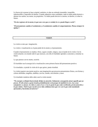 La fuerza de tu pensar te hace original, auténtico, te dan un estímulo inmutable, irrepetible,
indestructible e imposible de detener. Cuando adquieres estas cualidades, nada ni nadie podrá destruir o
detener tus sueños, tus metas, tus propósitos. Ya nadie puede desviar tu camino, tu destino, ni robar tu
futuro.

“En las regiones de la mente, lo que uno cree que es verdad, lo es o puede llegar a serlo”.

“El pensamiento cambia el sentimiento y el sentimiento cambia el comportamiento. Piensa siempre lo
óptimo”.




                                                  VISION


La visión es más que imaginación.

La visión o visualización es el gran poder de la mente y el pensamiento.

Cuando el pensamiento es maduro, firme, seguro creador, mágico, nace el poder de la visión. Con la
visión atraerás a tu mundo todo lo que mereces, con ella el triunfador aprende a concretar y cimentar su
futuro.

Lo que pienses con tu mente, ocurrirá.

El triunfador usa la energía de la visualización como primera fuerza del pensamiento positivo.

Un triunfador, si pierde la visión de lo que quiere, jamás triunfará.

La visión requiere una mente positiva, una imaginación que proyecte pensamientos firmes, con formas y
colores definidos, tangibles, audibles, con luz, sonido, movimiento y amor.

Un triunfador moderno debe saber usar la visión mental.

“Tu energía se dirigirá hacia donde dirijas tu atención. Solamente conseguirás atraer aquello que ya
posees. Si sólo atraes a gente insulsa probablemente será porque tú también lo eres. Las cosas
semejantes se atraen. La vida es como el eco: si no te gusta lo que estás recibiendo, presta atención a
lo que emites. Todo lo que sucede en tu vida cotidiana tiene que ver con lo que estás mandando
(pensando y haciendo) al universo”
 