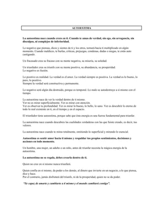 AUTOESTIMA


La autoestima nace cuando crees en ti. Cuando te amas de verdad, sin ego, sin arrogancia, sin
disculpas, ni complejos de inferioridad.

Lo negativo que piensas, dices y sientes de ti y los otros, tornará hacia ti multiplicado en algún
momento. Cuando maldices, te burlas, criticas, prejuzgas, condenas, dudas o niegas, te estás auto
castigando.

Un fracasado crea su fracaso con su mente negativa, su miseria, su soledad.

Un triunfador crea su triunfo con su mente positiva, su abundancia, su prosperidad.
Lo negativo es ilusión.

Lo positivo es realidad. La verdad es el amor. La verdad siempre es positiva. La verdad es lo bueno, lo
puro, lo positivo.
Siempre la verdad será constructiva y permanente.

Lo negativo será algún día destruido, porque es temporal. Lo malo se autodestruye a sí mismo con el
tiempo.

La autoestima nace de ver la verdad dentro de ti mismo.
Ver no es mirar superficialmente. Ver es mirar con atención.
Ver es observar tu profundidad. Ver es mirar lo bueno, lo bello, lo sano. Ver es descubrir lo eterno de
todo lo real existente en ti, en el tiempo y en el espacio.

El triunfador tiene autoestima, porque sabe que ésta energía es una fuerza fundamental para triunfar.

La autoestima nace cuando descubres las cualidades verdaderas con las que fuiste creado, es decir, tus
valores.

La autoestima nace cuando te miras totalmente, omitiendo lo superficial y mirando lo esencial.

Autoestima es sentir amor hacia ti mismo y respaldar tus propios sentimientos, decisiones y
acciones en todo momento.

Un hombre, una mujer, un adulto o un niño, antes de triunfar necesita la mágica energía de la
autoestima.

La autoestima no se regala, debes crearla dentro de ti.

Quien no cree en sí mismo nunca triunfará.

Quien confía en sí mismo, da poder a los demás, al dinero que invierte en un negocio, a lo que piensa,
dice y hace.
Por el contrario, jamás disfrutará del triunfo, ni de la prosperidad, quien no se da poder.

“Se capaz de amarte y cambiarte a ti mismo y el mundo cambiará contigo”.
 
