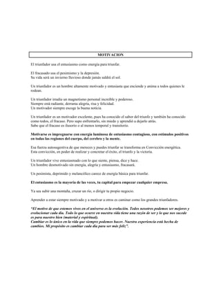 MOTIVACION

El triunfador usa el entusiasmo como energía para triunfar.

El fracasado usa el pesimismo y la depresión.
Su vida será un invierno lluvioso donde jamás saldrá el sol.

Un triunfador es un hombre altamente motivado y entusiasta que enciende y anima a todos quienes le
rodean.

Un triunfador irradia un magnetismo personal increíble y poderoso.
Siempre está radiante, derrama alegría, risa y felicidad.
Un motivador siempre escoge la buena noticia.

Un triunfador es un motivador excelente, pues ha conocido el sabor del triunfo y también ha conocido
como todos, el fracaso. Pero supo enfrentarlo, sin miedo y aprendió a dejarlo atrás.
Sabe que el fracaso es ilusorio o al menos temporal y transitorio.

Motivarse es impregnarse con energía luminosa de entusiasmo contagioso, con estímulos positivos
en todas las regiones del cuerpo, del cerebro y la mente.

Esa fuerza autosugestiva de que mereces y puedes triunfar se transforma en Convicción energética.
Esta convicción, en poder de realizar y concretar el éxito, el triunfo y la victoria.

Un triunfador vive entusiasmado con lo que siente, piensa, dice y hace.
Un hombre desmotivado sin energía, alegría y entusiasmo, fracasará.

Un pesimista, deprimido y melancólico carece de energía básica para triunfar.

El entusiasmo es la mayoría de las veces, tu capital para empezar cualquier empresa.

Ya sea subir una montaña, cruzar un río, o dirigir tu propio negocio.

Aprender a estar siempre motivado y a motivar a otros es caminar como los grandes triunfadores.

“El motivo de que estemos vivos en el universo es la evolución. Todos nosotros podemos ser mejores y
evolucionar cada día. Todo lo que ocurre en nuestra vida tiene una razón de ser y lo que nos sucede
es para nuestro bien (material y espiritual).
Cambiar es lo único en la vida que siempre podemos hacer. Nuestra experiencia está hecha de
cambios. Mi propósito es cambiar cada día para ser más feliz”.
 
