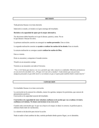 DECISION


Toda persona fracasa si no tiene decisión.

Indecisión es miedo y el miedo es el gran enemigo del triunfador.

Decisión es la capacidad de optar por la mejor alternativa.

Tus decisiones debes basarlas en lo que tú deseas, quieres y amas. No en
lo que desean o buscan los otros.

La primera realización consiste en conseguir tus sueños personales. Esto es éxito.

La segunda realización consiste en ayudar a realizar los sueños de los demás. Esto es triunfo.

La tercera realización se consigue cuando realizas los sueños de Dios.

Esto es victoria

Éxito es encontrar y conquistar el mundo externo.

Triunfo en un encuentro contigo.

Victoria es un encuentro con todo el Universo.

“Voy a vivir hasta que muera y no voy a permitir que vida y muerte se confundan. Mientras permanezca
en esta tierra he decidido vivir. ¿Porque vivir tan solo a medias?. Cada minuto que una persona
malgasta pensando en que debe morir es un minuto en que el sujeto pudo también haber estado muerto”



                                              CONVICCION


Un triunfador fracasa si no tiene convicción.

La convicción no la conocen los cobardes, menos los egoístas, tampoco los pesimistas, que carecen de
pensamientos positivos.
Convicción es la capacidad esencial del triunfador.

Convicción es la capacidad de tener absoluta confianza en la acción que vas a realizar, fe total y
confianza en ti mismo. No tienes convicciones si no crees en ti.

Cuando estás convencido que lo que vas a hacer es lo mejor, lo ideal, lo correcto, lo perfecto para ti,
entonces harás todo sin vacilaciones.

La valentía te da decisión para iniciar la acción.

Nada ni nadie te hará cambiar de idea, sentirás profundo dónde quieres llegar y no te detendrás.
 