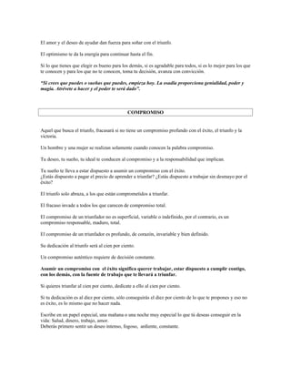 El amor y el deseo de ayudar dan fuerza para soñar con el triunfo.

El optimismo te da la energía para continuar hasta el fin.

Si lo que tienes que elegir es bueno para los demás, si es agradable para todos, si es lo mejor para los que
te conocen y para los que no te conocen, toma tu decisión, avanza con convicción.

“Si crees que puedes o sueñas que puedes, empieza hoy. La osadía proporciona genialidad, poder y
magia. Atrévete a hacer y el poder te será dado”.



                                              COMPROMISO


Aquel que busca el triunfo, fracasará si no tiene un compromiso profundo con el éxito, el triunfo y la
victoria.

Un hombre y una mujer se realizan solamente cuando conocen la palabra compromiso.

Tu deseo, tu sueño, tu ideal te conducen al compromiso y a la responsabilidad que implican.

Tu sueño te lleva a estar dispuesto a asumir un compromiso con el éxito.
¿Estás dispuesto a pagar el precio de aprender a triunfar? ¿Estás dispuesto a trabajar sin desmayo por el
éxito?

El triunfo solo abraza, a los que están comprometidos a triunfar.

El fracaso invade a todos los que carecen de compromiso total.

El compromiso de un triunfador no es superficial, variable o indefinido, por el contrario, es un
compromiso responsable, maduro, total.

El compromiso de un triunfador es profundo, de corazón, invariable y bien definido.

Su dedicación al triunfo será al cien por ciento.

Un compromiso auténtico requiere de decisión constante.

Asumir un compromiso con el éxito significa querer trabajar, estar dispuesto a cumplir contigo,
con los demás, con la fuente de trabajo que te llevará a triunfar.

Si quieres triunfar al cien por ciento, dedícate a ello al cien por ciento.

Si tu dedicación es al diez por ciento, sólo conseguirás el diez por ciento de lo que te propones y eso no
es éxito, es lo mismo que no hacer nada.

Escribe en un papel especial, una mañana o una noche muy especial lo que tú deseas conseguir en la
vida: Salud, dinero, trabajo, amor.
Deberás primero sentir un deseo intenso, fogoso, ardiente, constante.
 