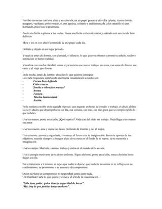 Escribe tus metas con letra clara y mayúscula, en un papel grueso y de color celeste, si eres tímido,
inseguro, vacilante; color rosado, si eres egoísta, solitario e indiferente; de color amarillo si eres
incrédulo, poco listo o pesimista.

Ponle una fecha o plazos a tus metas. Busca esa fecha en tu calendario y márcalo con un circulo bien
definido.

Mira y lee en voz alta el contenido de ese papel cada día.

Dóblalo y déjalo en un lugar privado.

Visualiza antes de dormir, con claridad, el silencio, lo que quieres obtener y pronto tu anhelo, sueño o
aspiración se harán realidad.

Visualiza con mucha claridad, como si ya tuvieras ese nuevo trabajo, esa casa, esa suma de dinero, ese
carro o el viaje que deseas.

En la noche, antes de dormir, visualiza lo que quieres conseguir.
Los siete requisitos secretos de una buena visualización o sueño son:
-         Forma bien definida
-         Color exacto
-         Sonido o vibración musical
-         Aroma
-         Textura
-          Mucha luminosidad
-         Acción.

En la mañana escribe en tu agenda el precio que pagarás en horas de estudio o trabajo, es decir, define
las actividades que desempeñarás ese día, esa semana, ese mes, ese año, para que se cumpla rápido lo
que anheles.

Usa tus manos, ponte en acción. ¿Qué esperas? Nada cae del cielo sin trabajo. Nada llega a tus manos
sin amor.

Usa tu corazón: ama y siente un deseo profundo de triunfar y ser el mejor.

Usa tu mente: piensa y organízate, construye el futuro con tu imaginación. Jamás te apartes de tus
objetivos, mantén siempre la imagen clara de tu meta en el fondo de tu mente, de tu memoria e
imaginación.

Usa tu cuerpo: Muévete, camina, trabaja y entra en el mundo de la acción.

Usa la energía motivante de tu deseo ardiente. Sigue adelante, ponte en acción, nunca desistas hasta
llegar a tu fin.

No te traiciones a ti mismo, ni dejes que nadie te desvíe que nadie te desanime ni te influya con su
conformismo, su pesimismo o su ausencia de compromiso.

Quien no tiene un compromiso no responderá jamás ante nada.
Un triunfador sabe lo que quiere y conoce el arte de la visualización..

“Sólo tiene poder, quien tiene la capacidad de hacer”
“Haz hoy lo que podrías hacer mañana”.
 