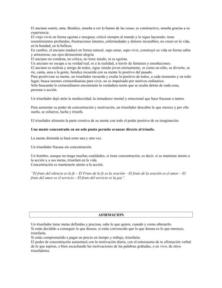 El anciano sonríe, ama. Bendice, enseña a ver lo bueno de las cosas; es constructivo, enseña gracias a su
experiencia.
El viejo vivió en forma egoísta e insegura; criticó siempre al mundo y lo sigue haciendo; tiene
resentimientos profundos, frustraciones latentes, enfermedades y dolores incurables; no creen en la vida,
en la bondad, en la belleza.
En cambio, el anciano maduró en forma natural, supo amar, supo vivir, construyó su vida en forma sabia
y armoniosa; sus ojos demuestran alegría.
El anciano no condena, no critica, no tiene miedo, ni es egoísta.
Un anciano no escapa a su verdad real, ni a la realidad, a través de fantasías y ensoñaciones.
El anciano es realista y amigo de todos, sigue siendo joven eternamente, es como un niño, se divierte, se
ríe, canta, ama a la gente, bendice recuerda con su mente lo positivo del pasado.
Para positivizar su mente, un triunfador recuerda y exalta lo positivo de todos, a cada momento y en todo
lugar; busca razones extraordinarias para vivir, no es impulsado por motivos ordinarios.
Sólo buscando lo extraordinario encontrarás la verdadera razón que se oculta detrás de cada cosa,
persona o acción.

Un triunfador dejó atrás la mediocridad, la inmadurez mental y emocional que hace fracasar a tantos.

Para aumentar su poder de concentración y motivación, un triunfador descubre lo que merece y por ello
sueña, se esfuerza, lucha y triunfa.

El triunfador alimenta la parte creativa de su mente con todo el poder positivo de su imaginación.

Una mente concentrada en un solo punto permite avanzar directo al triunfo.

La mente distraída te hará errar una y otra vez.

Un triunfador fracasa sin concentración.

Un hombre, aunque no tenga muchas cualidades, si tiene concentración, es decir, si se mantiene atento a
la acción y a sus metas, triunfará en la vida.
Concentración es mantenerte atento a la acción.

“El fruto del silencio es la fe – El Fruto de la fe es la oración – El fruto de la oración es el amor – El
fruto del amor es el servicio – El fruto del servicio es la paz”.




                                              AFIRMACION

Un triunfador tiene metas definidas y precisas, sabe lo que quiere, cuando y como obtenerlo.
Si estás decidido a conseguir lo que deseas; si estás convencido que lo que deseas es lo que mereces,
triunfarás.
Si estás comprometido a pagar un precio en tiempo y trabajo, triunfarás.
El poder de concentración aumentará con la motivación diaria, con el entusiasmo de tu afirmación verbal
de lo que aspiras, o bien escuchando las motivaciones de las palabras grabadas, o en vivo, de otros
triunfadores.
 