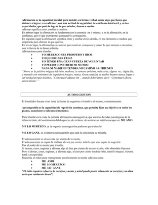 Afirmación es la capacidad mental para insistir, en forma verbal, sobre algo que tienes que
obtener o lograr; es reafirmar, con una actitud de seguridad, de confianza total en ti y en tus
capacidades, que podrás lograr lo que anhelas, deseas o sueñas.
Afirmar significa creer, confiar y cautivar.
En primer lugar la afirmación se fundamenta en la creencia en ti mismo, y en la afirmación, en la
confianza, que lo que te propones conseguir lo conseguirás.
En segundo lugar la afirmación significa creer y confiar en los demás, en los elementos o medios que
emplearás para obtener lo que quieres.
En tercer lugar, la afirmación es esencial para cautivar, conquistar y atraer lo que mereces o necesitas,
con la fuerza de tu deseo ardiente.
Afirmaciones para triunfar:
         •         YO MEREZCO SER PROSPERO Y RICO
         •         YO QUIERO SER FELIZ
         •         YO TENGO UNA GRAN FUERZA DE VOLUNTAD
         •         YO PUEDO CONSTRUIR MI MUNDO
         •         NADA NI NADIE DETENDRA MI CAMINO AL TRIUNFO
“Ahora es la palabra mágica del éxito, mañana, la semana próxima, más tarde, alguna vez; algún día;
a menudo son sinónimos de la palabra fracaso, nunca. Gran cantidad de sueños buenos nunca llegan a
ser verdad porque decimos, “Comenzaré alguna vez”, cuando deberíamos decir “Comenzaré ahora,
ahora mismo””




                                            AUTOSUGESTION

El triunfador fracasa si no tiene la fuerza de sugerirse el triunfo a sí mismo, constantemente.

Autosugestión es la capacidad de repetición continua, que permite fijar un objetivo en todos los
planos, consciente o subconscientemente.

Para triunfar en la vida, la primera afirmación autosugestiva, que cura las heridas psicológicas de la
infancia triste, del sentimiento del desprecio, de rechazo, de sentirse un inútil o incapaz es: ME AMO

ME LO MEREZCO, es la segunda autosugestión poderosa para triunfar.

ME LO GANE, es la tercera autosugestión que cura la conciencia de miseria.

El subconsciente es el noventa por ciento de tu mente.
El subconsciente es capaz de realizar al cien por ciento, todo lo que seas capaz de sugerirle.
Usa el poder de tu mente para triunfar.
Si deseas, crees, sugieres y afirmas algo al diez por ciento de tu convicción, sólo obtendrás fracasos.
Pero si deseas, crees, sugieres, y afirmas algo, al cien por ciento tendrás éxito, triunfo integral, victoria
total y prosperidad.
Recuerda el orden para reprogramar positivamente tu mente subconsciente:
         •         ME AMO
         •         ME LO MEREZCO
         •         ME LO GANE
“El éxito requiere esfuerzo de corazón y mente y usted puede poner solamente su corazón y su alma
en lo que realmente desea”.
 