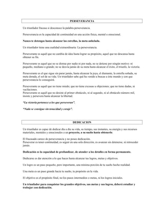 PERSEVERANCIA

Un triunfador fracasa si desconoce la palabra perseverancia.

Perseverancia es la capacidad de continuidad en una acción física, mental o emocional.

Nunca te detengas hasta alcanzar las estrellas, la meta anhelada.

Un triunfador tiene una cualidad extraordinaria: La perseverancia.

Perseverante es aquél que no cambia de idea hasta lograr su propósito, aquel que no descansa hasta
obtener su fin.

Perseverante es aquel que no se distrae por nadie ni por nada, no se detiene por ningún motivo: ni
pequeño, mediano o grande; no se desvía jamás de su meta hasta alcanzar el éxito, el triunfo, la victoria.

Perseverante es el que sigue sin parar jamás, hasta alcanzar la joya, el diamante, la estrella soñada, su
meta dorada, el sol de su vida. Un triunfador sabe qué ha venido a buscas a éste mundo y con que
perseverancia lo conseguirá.

Perseverante es aquél que no tiene miedo; que no tiene excusas u objeciones; que no tiene dudas, ni
vacilaciones.
Perseverante es aquél que no desiste al primer obstáculo, ni al segundo, ni al obstáculo número mil,
insiste y persevera hasta alcanzar la libertad.

“La victoria pertenece a los que perseveran”.

“Nada se consigue sin tenacidad y coraje”.



                                              DEDICACION

Un triunfador es capaz de dedicar día a día su vida, su tiempo, sus instantes, su energía y sus recursos
materiales, mentales y emocionales a un proyecto, a su sueño hasta obtenerlo.

El fracasado carece de perseverancia y no posee dedicación.
Perseverar es tener continuidad, es seguir en una sola dirección, es avanzar sin detenerse, ni retroceder
jamás.

Dedicación es la capacidad de profundizar, de atender a los detalles en forma permanente.

Dedicarse es dar atención a lo que haces hasta alcanzar tus logros, metas y objetivos.

Un logro es un paso pequeño, pero importante, una mínima porción de tu sueño hecho realidad.

Una meta es un paso grande hacia tu sueño, tu propósito en la vida.

El objetivo es el propósito final, no los pasos intermedios o metas, ni los logros iniciales.

Un triunfador para conquistar los grandes objetivos, sus metas y sus logros, deberá estudiar y
trabajar con dedicación.
 