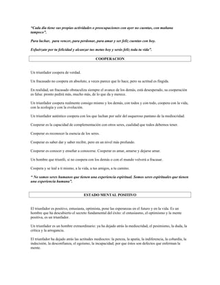 “Cada día tiene sus propias actividades o preocupaciones con ayer no cuentas, con mañana
tampoco”.

Para luchar, para vencer, para perdonar, para amar y ser feliz cuentas con hoy.

Esfuérzate por tu felicidad y alcanzar tus metas hoy y serás feliz toda tu vida”.

                                             COOPERACION


Un triunfador coopera de verdad.

Un fracasado no coopera en absoluto, a veces parece que lo hace, pero su actitud es fingida.

En realidad, un fracasado obstaculiza siempre el avance de los demás, está desesperado, su cooperación
es falsa: pronto pedirá más, mucho más, de lo que da y merece.

Un triunfador coopera realmente consigo mismo y los demás, con todos y con todo, coopera con la vida,
con la ecología y con la evolución.

Un triunfador auténtico coopera con los que luchan por salir del asqueroso pantano de la mediocridad.

Cooperar es la capacidad de complementación con otros seres, cualidad que todos debemos tener.

Cooperar es reconocer la esencia de los seres.

Cooperar es saber dar y saber recibir, pero en un nivel más profundo.

Cooperar es conocer y enseñar a conocerse. Cooperar es amar, amarse y dejarse amar.

Un hombre que triunfó, si no coopera con los demás o con el mundo volverá a fracasar.

Coopera y se leal a ti mismo, a la vida, a tus amigos, a tu camino.

“ No somos seres humanos que tienen una experiencia espiritual. Somos seres espirituales que tienen
una experiencia humana”.


                                     ESTADO MENTAL POSITIVO


El triunfador es positivo, entusiasta, optimista, pone las esperanzas en el futuro y en la vida. Es un
hombre que ha descubierto el secreto fundamental del éxito: el entusiasmo, el optimismo y la mente
positiva, es un triunfador.

Un triunfador es un hombre extraordinario: ya ha dejado atrás la mediocridad, el pesimismo, la duda, la
crítica y la arrogancia.

El triunfador ha dejado atrás las actitudes mediocres: la pereza, la apatía, la indiferencia, la cobardía, la
indecisión, la desconfianza, el egoísmo, la incapacidad; por que éstos son defectos que enferman la
mente.
 