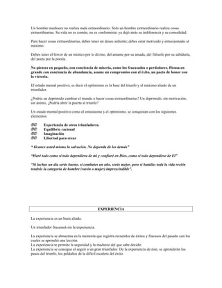 Un hombre mediocre no realiza nada extraordinario. Sólo un hombre extraordinario realiza cosas
extraordinarias. Su vida no es común, no es conformista; ya dejó atrás su indiferencia y su comodidad.

Para hacer cosas extraordinarias, debes tener un deseo ardiente; debes estar motivado y entusiasmado al
máximo.

Debes tener el fervor de un místico por lo divino, del amante por su amada, del filósofo por su sabiduría,
del poeta por la poesía.

No pienses en pequeño, con conciencia de miseria, como los fracasados o perdedores. Piensa en
grande con conciencia de abundancia, asume un compromiso con el éxito, un pacto de honor con
la victoria.

El estado mental positivo, es decir el optimismo es la base del triunfo y el máximo aliado de un
triunfador.

¿Podría un deprimido cambiar el mundo o hacer cosas extraordinarias? Un deprimido, sin motivación,
sin ánimo, ¿Podría abrir la puerta al triunfo?

Un estado mental positivo como el entusiasmo y el optimismo, se conquistan con los siguientes
elementos:

       Experiencia de otros triunfadores.
       Equilibrio racional
       Imaginación
       Libertad para crear

“Alcance usted mismo la salvación. No dependa de los demás”

“Haré todo como si todo dependiera de mí y confiaré en Dios, como si todo dependiese de El”

“Si luchas un día serás bueno, si combates un año, serás mejor, pero si batallas toda la vida recién
tendrás la categoría de hombre (varón o mujer) imprescindible”.




                                              EXPERIENCIA

La experiencia es un buen aliado.

Un triunfador fracasará sin la experiencia.

La experiencia se almacena en la memoria que registra recuerdos de éxitos y fracasos del pasado con los
cuales se aprendió una lección.
La experiencia te permite la seguridad y la madurez del que sabe decidir.
La experiencia se consigue al seguir a un gran triunfador. De la experiencia de éste, se aprenderán los
pasos del triunfo, los peldaños de la difícil escalera del éxito.
 