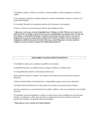 El triunfador veterano, el líder, nos enseñará, si somos humildes y estamos dispuestos a escuchar a
verdad

El nos preparará y entrenará, si estamos dispuestos a asumir una disciplina necesaria y racional, en el
camino del triunfador.

Un triunfador fracasará sin la experiencia positiva de los fracasos y éxitos pasados.

El éxito y el fracaso son una energía que debe ser aprovechada por todos.

“ ¡Que pocos son los que conocen la igualdad entre el tiempo y la vida! Muchos son los que creen
poder derrochar su tiempo en toda clase de locuras y prodigalidades; sin perjuicio para su vida, que
sin embargo es inseparable del tiempo. Tengamos presente que al perder un día o, peor aún al
malgastarlo en goces que desmoralizan y empeoran el carácter en hábitos viciosos, perdemos y
malgastamos también una parte de nuestra vida y que, cuando lleguemos a la vejez, daríamos
cualquier cosa por recobrar el tiempo derrochado lastimosamente”.




                           EQUILIBRIO Y RAZONAMIENTO POSITIVO


El triunfador es audaz, pero su audacia se equilibra con la cordura.

El triunfador fracasará si no emplea la razón, la lógica, el análisis, el sentido común.

Los desequilibrados mentales o emocionales terminan mal.

Debes analizar lo positivo y negativo, las ventajas y desventajas de un camino antes de tomar tus
decisiones.

Analiza en forma madura, si estás dispuesto y comprometido a pagar el precio de tus decisiones.

Un hombre fracasará fácilmente si las desventajas de un camino son mayores que las ventajas.

Ser loco y temerario no es una demostración de valentía. Audacia y valor no son sinónimos de temeridad
irracional.

Un triunfador necesita del equilibrio, el respeto, la calma mental. Estas cualidades son esenciales para
triunfar. La meditación es ideal, antes de actuar. La experiencia de éxitos y fracasos, la razón y la
planificación metódica, son grandes aliados del triunfador.

“Toda riqueza es una creación de la mente humana”
 