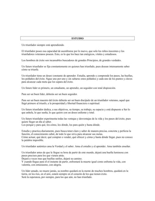 ESTUDIO

Un triunfador siempre está aprendiendo.

El triunfador posee esa capacidad de asombrarse por lo nuevo, que solo los niños inocentes y los
triunfadores veteranos poseen. Esto, es lo que los hace tan enérgicos, vitales y estudiosos.

Los hombres de éxito son incansables buscadores de grandes Principios, de grandes verdades.

Un futuro triunfador se fija constantemente en quienes han triunfado, pues desean intensamente saber
cómo se triunfa.

Un triunfador tiene un deseo constante de aprender. Estudia, aprende y comprende los pasos, las huellas,
los peldaños del éxito. Sigue uno por uno y sin saltarse estos peldaños y cada uno de los puntos y claves
para alcanzar cada meta que los separa del éxito.

Un futuro líder es primero, un estudiante, un aprendiz, un seguidor con total disposición.

Para ser un buen líder, deberás ser un buen seguidor.

Para ser un buen maestro del éxito deberás ser un buen discípulo de un triunfador veterano, aquel que
llegó primero al triunfo, a la prosperidad y libertad financiera o espiritual.

Un futuro triunfador dedica, a sus objetivos, su tiempo, su trabajo, su espacio y está dispuesto a Ser lo
que anhela, lo que sueña, lo que quiere con un deseo ardiente y total.

Un futuro triunfador experimenta todas las ventajas y desventajas de la vida y los pasos del éxito, pues
quiere llegar un día al saber.
Los porqué y para qué, los cómo, los dónde, los para quién y hasta dónde.

Estudia y practica diariamente, pues busca tener claro y saber de manera precisa, concreta y perfecta la
función, el conocimiento cabal, de todo lo que sirva para alcanzar sus metas.
Cómo actuar, qué decir, qué comprar o vender, qué ofrecer y cómo y hasta dónde llegar, pues no conoce
la palabra imposible.

Un triunfador auténtico ama la Verdad y el saber. Ama el estudio y el aprender. Ama también enseñar.

Un triunfador antes de que le llegue su hora de partir de este mundo, dejará una huella luminosa con
pasos precisos para los que vienen atrás.
Dejará a veces mas que huellas sutiles, dejará su camino.
Y cuando llegue para él el instante de partir, enfrentará la muerte igual como enfrenta la vida, con
valentía, con entusiasmo, con alegría.

Un líder amado, no muere jamás, su nombre quedará en la mente de muchos hombres, quedará en la
tierra, en los ríos, en el aire, estará siempre en el corazón de los que tienen éxito.
Será la esperanza, por siempre, para los que aún, no han triunfado.
 