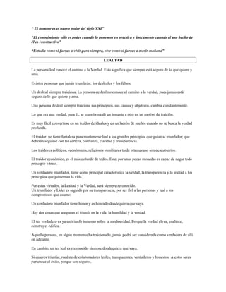 “ El hombre es el nuevo poder del siglo XXI”

“El conocimiento sólo es poder cuando lo ponemos en práctica y únicamente cuando el uso hecho de
él es constructivo”

“Estudia como si fueras a vivir para siempre, vive como si fueras a morir mañana”

                                                LEALTAD

La persona leal conoce el camino a la Verdad. Esto significa que siempre está seguro de lo que quiere y
ama.

Existen personas que jamás triunfarán: los desleales y los falsos.

Un desleal siempre traiciona. La persona desleal no conoce el camino a la verdad, pues jamás está
seguro de lo que quiere y ama.

Una persona desleal siempre traiciona sus principios, sus causas y objetivos, cambia constantemente.

Lo que era una verdad, para él, se transforma de un instante a otro en un motivo de traición.

Es muy fácil convertirse en un traidor de ideales y en un ladrón de sueños cuando no se busca la verdad
profunda.

El traidor, no tiene fortaleza para mantenerse leal a los grandes principios que guían al triunfador; que
deberán seguirse con tal certeza, confianza, claridad y transparencia.

Los traidores políticos, económicos, religiosos o militares tarde o temprano son descubiertos.

El traidor económico, es el más cobarde de todos. Este, por unas pocas monedas es capaz de negar todo
principio o trato.

Un verdadero triunfador, tiene como principal característica la verdad, la transparencia y la lealtad a los
principios que gobiernan la vida.

Por estas virtudes, la Lealtad y la Verdad, será siempre reconocido.
Un triunfador y Líder es seguido por su transparencia, por ser fiel a las personas y leal a los
compromisos que asume:

Un verdadero triunfador tiene honor y es honrado dondequiera que vaya.

Hay dos cosas que aseguran el triunfo en la vida: la humildad y la verdad.

El ser verdadero es ya un triunfo inmenso sobre la mediocridad. Porque la verdad eleva, enaltece,
construye, edifica.

Aquella persona, en algún momento ha traicionado, jamás podrá ser considerada como verdadera de allí
en adelante.

En cambio, un ser leal es reconocido siempre dondequiera que vaya.

Si quieres triunfar, rodéate de colaboradores leales, transparentes, verdaderos y honestos. A estos seres
pertenece el éxito, porque son seguros.
 