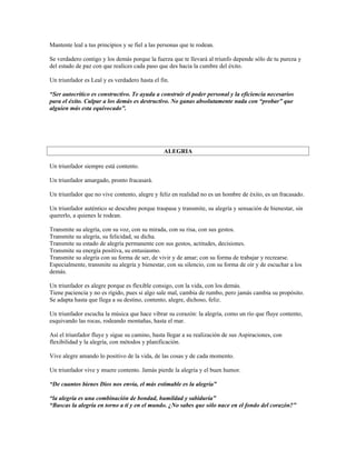 Mantente leal a tus principios y se fiel a las personas que te rodean.

Se verdadero contigo y los demás porque la fuerza que te llevará al triunfo depende sólo de tu pureza y
del estado de paz con que realices cada paso que des hacia la cumbre del éxito.

Un triunfador es Leal y es verdadero hasta el fin.

“Ser autocrítico es constructivo. Te ayuda a construir el poder personal y la eficiencia necesarios
para el éxito. Culpar a los demás es destructivo. No ganas absolutamente nada con “probar” que
alguien más esta equivocado”.




                                                ALEGRIA

Un triunfador siempre está contento.

Un triunfador amargado, pronto fracasará.

Un triunfador que no vive contento, alegre y feliz en realidad no es un hombre de éxito, es un fracasado.

Un triunfador auténtico se descubre porque traspasa y transmite, su alegría y sensación de bienestar, sin
quererlo, a quienes le rodean.

Transmite su alegría, con su voz, con su mirada, con su risa, con sus gestos.
Transmite su alegría, su felicidad, su dicha.
Transmite su estado de alegría permanente con sus gestos, actitudes, decisiones.
Transmite su energía positiva, su entusiasmo.
Transmite su alegría con su forma de ser, de vivir y de amar; con su forma de trabajar y recrearse.
Especialmente, transmite su alegría y bienestar, con su silencio, con su forma de oír y de escuchar a los
demás.

Un triunfador es alegre porque es flexible consigo, con la vida, con los demás.
Tiene paciencia y no es rígido, pues si algo sale mal, cambia de rumbo, pero jamás cambia su propósito.
Se adapta hasta que llega a su destino, contento, alegre, dichoso, feliz.

Un triunfador escucha la música que hace vibrar su corazón: la alegría, como un río que fluye contento,
esquivando las rocas, rodeando montañas, hasta el mar.

Así el triunfador fluye y sigue su camino, hasta llegar a su realización de sus Aspiraciones, con
flexibilidad y la alegría, con métodos y planificación.

Vive alegre amando lo positivo de la vida, de las cosas y de cada momento.

Un triunfador vive y muere contento. Jamás pierde la alegría y el buen humor.

“De cuantos bienes Dios nos envía, el más estimable es la alegría”

“la alegría es una combinación de bondad, humildad y sabiduría”
“Buscas la alegría en torno a ti y en el mundo. ¿No sabes que sólo nace en el fondo del corazón?”
 