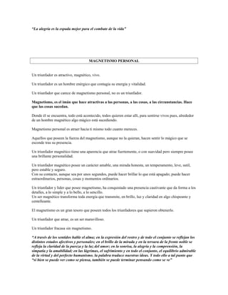 “La alegría es la espada mejor para el combate de la vida”




                                     MAGNETISMO PERSONAL


Un triunfador es atractivo, magnético, vivo.

Un triunfador es un hombre enérgico que contagia su energía y vitalidad.

Un triunfador que carece de magnetismo personal, no es un triunfador.

Magnetismo, es el imán que hace atractivas a las personas, a las cosas, a las circunstancias. Hace
que las cosas sucedan.

Donde él se encuentra, todo está acontecido, todos quieren estar allí, para sentirse vivos pues, alrededor
de un hombre magnético algo mágico está sucediendo.

Magnetismo personal es atraer hacia ti mismo todo cuanto mereces.

Aquellos que poseen la fuerza del magnetismo, aunque no la quieran, hacen sentir lo mágico que se
esconde tras su presencia.

Un triunfador magnético tiene una aparencia que atrae fuertemente, o con suavidad pero siempre posee
una brillante personalidad.

Un triunfador magnético posee un carácter amable, una mirada honesta, un temperamento, leve, sutil,
pero estable y seguro.
Con su contacto, aunque sea por unos segundos, puede hacer brillar lo que está apagado; puede hacer
estraordinarios, personas, cosas y momentos ordinarios.

Un triunfador y lider que posee magnetismo, ha conquistado una presencia cautivante que da forma a los
detalles, a lo simple y a lo bello, a lo sencillo.
Un ser magnético transforma toda energía que transmite, en brillo, luz y claridad en algo chispeante y
centelleante.

El magnetismo es un gran tesoro que poseen todos los triunfadores que supieron obtenerlo.

Un triunfador que atrae, es un ser maravilloso.

Un triunfador fracasa sin magnetismo.

“A través de los sentidos hable el alma; en la expresión del rostro y de todo el conjunto se reflejan los
distintos estados afectivos y personales; en el brillo de la mirada y en la tersura de la frente noble se
refleja la claridad de la pureza y la luz del amor; en la sonrisa, la alegría y la comprensión, la
simpatía y la amabilidad; en las lágrimas, el sufrimiento y en todo el conjunto, el equilibrio admirable
de la virtud y del perfecto humanismo. la palabra traduce nuestras ideas. Y todo ello a tal punto que
“si bien se puede ver como se piensa, también se puede terminar pensando como se ve”
 