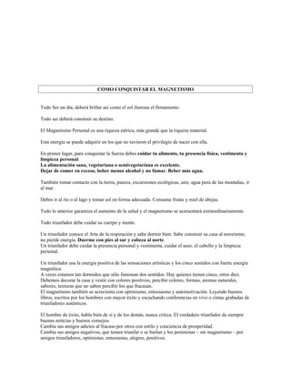 COMO CONQUISTAR EL MAGNETISMO


Todo Ser un día, deberá brillar así como el sol ilumina el firmamento.

Todo ser deberá construir su destino.

El Magnetismo Personal es una riqueza etérica, más grande que la riqueza material.

Esta energía se puede adquirir en los que no tuvieron el privilegio de nacer con ella.

En primer lugar, para conquistar la fuerza debes cuidar tu alimento, tu presencia física, vestimenta y
limpieza personal.
La alimentación sana, vegetariana o semivegetariana es excelente.
Dejar de comer en exceso, beber menos alcohol y no fumar. Beber más agua.

También tomar contacto con la tierra, paseos, excursiones ecológicas, aire, agua pura de las montañas, ir
al mar.

Debes ir al río o al lago y tomar sol en forma adecuada. Consume frutas y miel de abejas.

Todo lo anterior garantiza el aumento de la salud y el magnetismo se acresentará extraordinariamente.

Todo triunfador debe cuidar su cuerpo y mente.

Un triunfador conoce el Arte de la respiración y sabe dormir bien. Sabe construir su casa al nororiente,
no pierde energía. Duerme con pies al sur y cabeza al norte.
Un triunfador debe cuidar la presencia personal y vestimenta, cuidar el aseo, el cabello y la limpieza
personal.

Un triunfador usa la energía positiva de las sensaciones artísticas y los cinco sentidos con fuerte energía
magnética.
A veces estamos tan dormidos que sólo funionan dos sentidos. Hay quienes tienen cinco, otros diez.
Debemos decorar la casa y vestir con colores positivos, percibir colores, formas, aromas naturales,
sabores, texturas que no saben percibir los que fracasan.
El magnetismo también se acrecienta con optimismo, entusiasmo y automotivación. Leyendo buenos
libros, escritos por los hombres con mayor éxito y escuchando conferencias en vivo o cintas grabadas de
triunfadores auténticos.

El hombre de éxito, habla bién de sí y de los demás, nunca critica. El verdadero triunfador da siempre
buenas noticias y buenos consejos.
Cambia sus amigos adictos al fracaso por otros con estilo y conciencia de prosperidad.
Cambia sus amigos negativos, que temen triunfar o se burlan y los pesimistas – sin magnetismo – por
amigos triunfadores, optimistas, entusiastas, alegres, positivos.
 