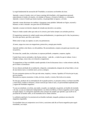 La regla fundamental de asociación del Triunfador, es asociarse con hombres de éxito.

Aprende a vencer el miedo, este es el mayor enemigo del triunfador y del magnetismo personal,
especialmente el miedo a la muerte, a la soledad, al fracaso y el temor al ridículo, o a arriesgarse.
Aprende a vencer el miedo que tienen muchos, a la prosperidad, la riqueza y el éxito.

Aprende a tomar decisiones sin cambiar o zigzaguear como péndulo. Sabiendo ser lógico, racional y
humano; es decir, teniendo una gran dosis de flexibilidad.

Aprende a avanzar sin desistir, después de tomada una decisión o un camino.

Nunca te rindas cuando sabes que estás en lo correcto, pero lucha siempre con actitudes positivas.

El magnetismo aumenta de verdad cuando amas profundamente y te apasionas por la vida, las personas y
las cosas que haces, que dices, que sientes.

Debes amar tu ropa, tus zapatos, tu carro, tus pertenencias.

Al amar, cargas tus cosas con magnetismo, protección y energía para triunfar.

Aprende también a dar dinero, no sólo palabras. Da racionalmente, coopera con gente que necesite y que
sea positiva.

No temas dar, cuando das, evolucionas, te expresas profundo, compartes, cooperas, regalas.

Cuando haces nuevas amistades y das buenas noticias – cada día -, a todos los que te rodean, viven o
trabajan contigo, creces más, en evolución y magnetismo.

Tu magnetismo se hace envidiable cuando aprendes el arte de descansar cinco o veinte minutos cada día,
por la tarde o al anochecer.

En ese silencio profundo de tu meditación, relajación, contemplación, después de un buen baño y al son
de una música suave, te sentirán nuevo, joven y enérgico.

En esos momentos piensa en el Ser que más amas, respetas y veneras. Agradece al Universo por tu paz,
por tus triunfos.
Recuerda tus mejores momentos vividos, de éxito, triunfo y victoria. Revívelos en tu mente.

En ésta paz, producto de la contemplación de tu pasado positivo, tu presente exitoso o tu futuro increible
y maravilloso, tendrás el alimento y néctar esencial que rodea el aura, a la personalidad resplandeciente
y segura del triunfador magnético.

Ya seas un estudiante, un artista, una madre, un padre, un empleado, un gerente, un hombre de montaña
o de mar, ya seas un empresario independiente o un obrero de fábrica, la fuerza magnética será tu regalo,
tu regalo mágico. lo conseguiras siguiendo estos consejos tan simples que aprendí y que recibí en mi
juventud de un hombre sabio, en las montañas de los Andes chilenos.

La sabiduría espiritual y la conciencia de un hombre realizado, tranquilo, producen una atracción
magnética inigualable.

Un triunfador tiene un compromiso con el éxito y acrecienta cada día su Fuerza magnética para seguir
triunfando y ser mejor.
 