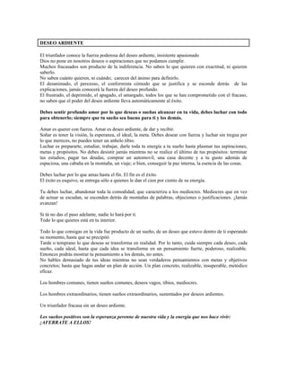 DESEO ARDIENTE

El triunfador conoce la fuerza poderosa del deseo ardiente, insistente apasionado
Dios no pone en nosotros deseos o aspiraciones que no podamos cumplir.
Muchos fracasados son producto de la indiferencia. No saben lo que quieren con exactitud, ni quieren
saberlo.
No saben cuánto quieren, ni cuándo; carecen del ánimo para definirlo.
El desanimado, el perezoso, el conformista cómodo que se justifica y se esconde detrás de las
explicaciones, jamás conocerá la fuerza del deseo profundo.
El frustrado, el deprimido, el apagado, el amargado, todos los que se han comprometido con el fracaso,
no saben que el poder del deseo ardiente lleva automáticamente al éxito.

Debes sentir profundo amor por lo que deseas o sueñas alcanzar en tu vida, debes luchar con todo
para obtenerlo; siempre que tu sueño sea bueno para ti y los demás.

Amar es querer con fuerza. Amar es deseo ardiente, de dar y recibir.
Soñar es tener la visión, la esperanza, el ideal, la meta. Debes desear con fuerza y luchar sin tregua por
lo que mereces, no puedes tener un anhelo tibio.
Luchar es prepararte, estudiar, trabajar, darle toda tu energía a tu sueño hasta plasmar tus aspiraciones,
metas y propósitos. No debes desistir jamás mientras no se realice el último de tus propósitos: terminar
tus estudios, pagar tus deudas, comprar un automovil, una casa decente y a tu gusto además de
espaciosa, una cabaña en la montaña, un viaje; o bien, conseguir la paz interna, la esencia de las cosas.

Debes luchar por lo que amas hasta el fin. El fin es el éxito.
El éxito es esquivo, se entrega sólo a quienes le dan el cien por ciento de su energía.

Tu debes luchar, abandonar toda la comodidad, que caracteriza a los mediocres. Mediocres que en vez
de actuar se escudan, se esconden detrás de montañas de palabras, objeciones o justificaciones. ¡Jamás
avanzan!

Si tú no das el paso adelante, nadie lo hará por ti.
Todo lo que quieres está en tu interior.

Todo lo que consigas en la vida fue producto de un sueño, de un deseo que estuvo dentro de ti esperando
su momento, hasta que se precipitó
Tarde o temprano lo que deseas se transforma en realidad. Por lo tanto, cuida siempre cada deseo, cada
sueño, cada ideal, hasta que cada idea se transforme en un pensamiento fuerte, poderoso, realizable.
Entonces podrás mostrar tu pensamiento a los demás, no antes.
No hables demasiado de tus ideas mientras no sean verdaderos pensamientos con metas y objetivos
concretos; hasta que hagas andar un plan de acción. Un plan concreto, realizable, insuperable, metódico
eficaz.

Los hombres comunes, tienen sueños comunes, deseos vagos, tibios, mediocres.

Los hombres extraordinarios, tienen sueños extraordinarios, sustentados por deseos ardientes.

Un triunfador fracasa sin un deseo ardiente.

Los sueños positivos son la esperanza perenne de nuestra vida y la energía que nos hace vivir:
¡AFERRATE A ELLOS!
 