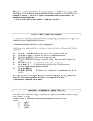 “Busquemos la salud en la naturaleza. Es muy importante pasear, decidirnos a sacar a pasear las
piernas para que no se entumezcan; pero también sacar a pasear los ojos, los oídos, las manos, los
pulmones, el corazón. El que no da un pequeño descanso a su cuerpo cuando está sano… se
lamentará cuando esté enfermo”.
“La gente se arregla todos los días el cabello. ¿Porqué no el corazón?”.




                             LOS SIETE NUNCAS DEL TRIUNFADOR

Los fracasados no triunfan porque pierden su tiempo y energía dedicando su atención a lo negativo, a la
sombra de las cosas, de personas y circunstancias.

Un triunfador jamás pierde el tiempo en cosas sin importancia.

Un triunfador no se queja, no critica, no condena, no compara, no vacila, no diciste y jamás pierde el
buen humor.

1.-     NUNCA TE QUEJES (Salvo que aún seas un niño (a) menor de conco años)
2.-     NUNCA CRITIQUES (¿acaso tú eres perfecto, sin manchas, sin errores?)
3.-     NUNCA CONDENES (¿quién eres tú, un juez universal?)
4.-     NUNCA COMPARES (comparar te lleva a la envidia y depresión, o a la arrogancia y al
        orgullo)
5.-     NUNCA VACILES           (la oscilación en normal sólo en los péndulos)
6.-     NUNCA DECISTAS (el que triunfa jamás desiste, el que desiste jamás triunfa.
        Por tanto siempre continúa, persevera, insiste).
7.-     NUNCA PIERDAS
        EL BUEN HUMOR              (la risa es el mejor remedio para los amargados y serios de éste
        mundo).

“Los mejores médicos son la alegría, el amor, la continencia, el trabajo, el sueño y el tiempo. La
alegría y el amor son los ingredientes principales en el compuesto de la salud”.
“Goza tu vida sin compararla con los demás”.




                       LAS SIETE CUALIDADES DEL LIDER MODERNO

En los años dos mil, un hombre que guíe a otros necesitará algunas cualidades fundamentales para que
lleve al triunfo a su equipo.
Si quieres triunfar en estos tiempos necesitas las siete cualidades básicas de un líder.
Un lider:
          1.-      Motiva
          2.-      Informa
          3.-      Organiza
          4.-      Entrena
 