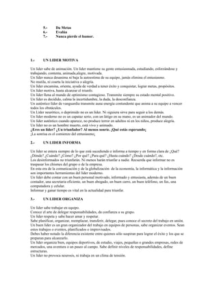 5.-      Da Metas
        6.-      Evalúa
        7.-      Nunca pierde el humor.




1.-     UN LIDER MOTIVA

Un lider sabe de animación. Un lider mantiene su gente entusiasmada, estudiando, esforzándose y
trabajando, contenta, animada,alegre, motivada.
Un líder nunca desanima ni baja la autoestima de su equipo, jamás elimina el entusiasmo.
No mutila, ni coarta la iniciativa o alegría.
Un líder encamina, orienta, ayuda de verdad a tener éxito y conquistar, lograr metas, propósitos.
Un líder motiva, hasta alcanzar el triunfo.
Un líder llena al mundo de optimismo contagioso. Transmite siempre su estado mental positivo.
Un líder es decidido, calma la incertidumbre, la duda, la desconfianza.
Un auténtico líder de vanguardia transmite auna energía contundente que anima a su equipo a vencer
todos los obstáculos.
Un Líder neurótico, o deprimido no es un líder. Ni siguiera sirve para seguir a los demás.
Un líder moderno no es un capataz serio, con un látigo en su mano, es un animador del mundo.
Un líder auténtico cuando aparece, no produce terror en adultos ni en los niños, produce alegría.
Un líder no es un hombre muerto, está vivo y animado.
¿Eres un líder? ¿Un triunfador? Al menos sonríe. ¡Qué estás esperando¡
¡La sonrisa es el comienzo del entusiasmo¡

2.-     UN LIDER INFORMA

Un líder se entera siempre de lo que está sucediendo e informa a tiempo y en forma clara de ¿Qué?
¿Dónde? ¿Cuándo? ¿Cómo? ¿Por qué? ¿Para qué? ¿Hasta cuándo? ¿Desde cuándo?, etc.
Los desinformados no triunfarán. Ni menos harán triunfar a nadie. Recuerda que informar no es
traspasar los chismes del grupo o de la empresa.
En esta era de la comunicación y de la globalización de la economía, la informática y la información
son importantes herramientas del líder moderno.
Un líder debe contar con un buen personal motivado, informado y entusiasta, además de un buen
contador, una secretaria eficiente, un buen abogado, un buen carro, un buen teléfono, un fax, una
computadora y celular.
Informar y ganar tiempo es vital en la actualidad para triunfar.

3.-     UN LIDER ORGANIZA

Un líder sabe trabajar en equipo.
Conoce el arte de delegar responsabilidades, da confianza a su grupo.
Un líder respeta y sabe hacer amar y respetar.
Sabe planificar, organizar, reemplazar, transferir, delegar, pues conoce el secreto del trabajo en unión.
Un buen líder es un gran organizador del trabajo en equipos de personas, sabe organizar eventos. Sean
estos trabajos o eventos, planificados o improvisados.
Debes haber notado la diferencia existente entre quienes sólo suspiran para lograr el éxito y los que se
preparan para alcanzarlo.
Un líder organiza bien, equipos deportivos, de estudio, viajes, pequeñas o grandes empresas, redes de
mercados, una aventura o un paseo al campo. Sabe definir niveles de responsabilidades, define
estructuras.
Un líder no provoca neurosis, ni trabaja en un clima de tensión.
 
