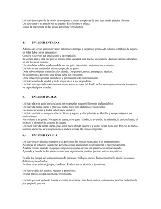 Un líder jamás pierde la visión de conjunto y tendrá empresas de esas que jamás pierden clientes.
Un líder ama y es amado por su equipo. Es eficiente y eficaz.
Busca la excelencia en las cosas, personas y productos.




4.-     UN LIDER ENTRENA

Además de ser un gran motivador, informar a tiempo y organizar grupos de estudios o trabajo de equipo,
un líder debe ser un entrenador.
Conoce el secreto del entusiasmo y la repetición.
Si se pasa una y otra vez por un mismo sitio, quedará una huella, un sendero. Aunque camines descalzo,
un día harás un camino.
Un triunfador o líder moderno debe ser un guía, orientador, un instructor y maestro.
Un líder es un entrenador de su equipo, de su gente.
Debe saber enseñar a triunfar a los demás. Dar planes, metas, estrategias, tácticas.
Su asistencia al personal que dirige debe ser constante.
Debe ofrecer programas periódicos y permanentes de entrenamiento.
Un líder enseña de verdad y da lo mejor de si a sus seguidores.
Un líder está aprendiendo constantemente como extraer del fondo de los seres aparentemente incapaces,
su capacidad para triunfar.


5.-     UN LIDER DA MAS

Un líder da a su gente metas claras, no propuestas vagas o ilusiones inalcanzables.
Un líder da metas claras y precisas, metas muy bien definidas y realizables.
Las metas orientan y todos saben hacia dónde ir.
Un líder auténtico, aunque es fuerte, firme y seguro y disciplinado, es flexible y conprensivo en sus
evaluaciones.
No revienta a su gente. No agota ni cansa, ni se gana el odio, la aversión, la antipatía, la desconfianza, el
rechazo o el temor de quienes le siguen.
Un buen líder da metas claras, pues sabe hacia donde quiere ir y cómo llegar hasta allí. Por eso da metas,
también da fechas de cumplimiento e indica formas de cómo cumplirlar.

6.-     UN LIDER EVALUA

Un líder está evaluando siempre a las personas, las metas alcanzadas y el entrenamiento.
Reconoce el esfuerzo cuando las personas están avanzando positivamente y progresivamente.
Analiza errores cuando el equipo completo o alguno de sus integrantes está retrocediendo.
Aprende y enseña de los errores como una experiencia positiva para no volver a repetirlas.

Evalúa los porqué del estancamiento de personas, trabajos, metas, hasta encontrar la razón, las causas
definidas y resolverlos.
Evaluar no es criticar, juzgar, condenar. Evaluar no es desistir o desanimar.

Un líder evalúa los sueños, razones y propósitos.
Evalúa plazos, elogia, reconoce, recomienda.

Un líder premia, aplaude. Jamás se centra en críticas, más bien motiva, entusiasma, celebra cada triunfo
por pequeño que sea.
 