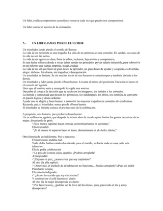 Un líder, evalúa compromisos asumidos y renueva cada vez que puede esos compromisos.

Un líder conoce el secreto de la evaluación.




7.-     UN LIDER JAMAS PIERDE EL HUMOR

Un triunfador jamás pierde el sentido del humor.
La vida de un pesimista es una tragedia. La vida de un optimista es una comedia. En verdad, las cosas de
la vida no son tan serias.
La vida de un egoista es dura, llena de odios, rechazos, baja estima y competencia.
Es una lucha solitaria donde a veces debes vender tus principios por un salario miserable, para sobrevivir
en un infierno que llamas empresa, hogar, ciudad.
La vida de un ser que tiene un gran deseo de aprender, un gran deseo de ayudar y cooperar, es divertida,
alegre, dichosa. Sin drama, sin tragedias y desesperación.
Un triunfador se divierte. Se ríe muchas veces de sus fracasos o contratiempos y también divierte a los
demás.
Un triunfador y líder jamás pierde el buen humor. Levanta el ánimo del pesimista. Enciende el amor en
el corazón del egoísta.
Hace que el hombre serio y amargado le regale una sonrisa.
Descubre el coraje y la decisión que se oculta en los inseguros, los tímidos y los cobardes.
La inercia y comodidad que poseen los perezosos, los indiferentes, los tibios, los zombies, la convierte
en pasión fogosa y deseo ardiente.
Ayuda con su alegría y buen humor, a convertir las mayores tragedias en comedias divertidísimas.
Recuerda que, el triunfador, nunca pierde el buen humor.
El triunfador se divierte conoce el arte tan sano de la celebración.

A propósito, una historia, para probar tu buen humor.
Un ex millonario, egoísta, que después de veinte años de casado quiso limitar los gastos excesivos de su
mujer, discutiendo le gritó:
        “¡Si al menos supieras hacer comida, economizaríamos en cocinera¡”
        Ella respondió:
         “¡Si al menos tú supieras hacer el amor, ahorraríamos en el chofer, idiota¡”

Otra historia de un indiferente, frio y perezoso.
         El matrimonio andaba mal.
         Todo el día, habían estado discutiendo pues el marido, no hacía nada en casa, sólo veía
         teleseries.
         Ella le pedía colaboración
         -“La pata de la mesa cojea, querido. ¿Podrías arreglarla?
         -El respondió:
         -“¡Déjame en paz¡, ¿acaso crees que soy carpintero?
         Al otro día ella suplicó:
         -“¡Amor mío, el enchufe de la habitación no funciona¡, ¿Puedes arreglarlo?,¡Pues así podré
         Plancharte la ropa¡
         El contestó indignado:
         -“ ¿Acaso has creido que soy electricista?
         Y continuó en el sofá leyendo el diario
         Al otro día la mujer desesperada exclamó:
         “¡Por favor tesoro¡, ¿podrías ver la llave del lavalozas, pues gotea todo el día y estoy
         desesperada?
 