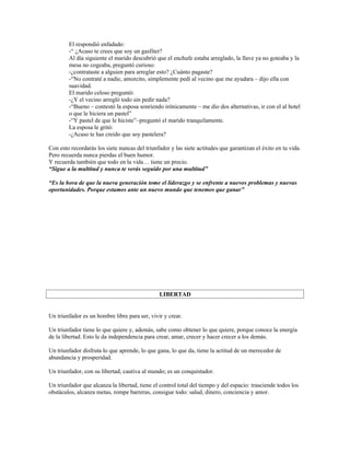 El respondió enfadado:
        -“ ¿Acaso te crees que soy un gasfiter?
        Al día siguiente el marido descubrió que el enchufe estaba arreglado, la llave ya no goteaba y la
        mesa no cogeaba, preguntó curioso:
        -¿contrataste a alguien para arreglar esto? ¿Cuánto pagaste?
        -“No contraté a nadie, amorcito, simplemente pedí al vecino que me ayudara – dijo ella con
        suavidad.
        El marido celoso preguntó:
        -¿Y el vecino arregló todo sin pedir nada?
        -“Bueno – contestó la esposa sonriendo irónicamente – me dio dos alternativas, ir con el al hotel
        o que le hiciera un pastel”
        -“Y pastel de que le hiciste”–preguntó el marido tranquilamente.
        La esposa le gritó:
        -¿Acaso te has creido que soy pastelera?

Con esto recordarás los siete nuncas del triunfador y las siete actitudes que garantizan el éxito en tu vida.
Pero recuerda nunca pierdas el buen humor.
Y recuerda también que todo en la vida… tiene un precio.
“Sigue a la multitud y nunca te verás seguido por una multitud”

“Es la hora de que la nueva generación tome el liderazgo y se enfrente a nuevos problemas y nuevas
oportunidades. Porque estamos ante un nuevo mundo que tenemos que ganar”




                                               LIBERTAD


Un triunfador es un hombre libre para ser, vivir y crear.

Un triunfador tiene lo que quiere y, además, sabe como obtener lo que quiere, porque conoce la energía
de la libertad. Esto le da independencia para crear, amar, crecer y hacer crecer a los demás.

Un triunfador disfruta lo que aprende, lo que gana, lo que da, tiene la actitud de un merecedor de
abundancia y prosperidad.

Un triunfador, con su libertad, cautiva al mundo; es un conquistador.

Un triunfador que alcanza la libertad, tiene el control total del tiempo y del espacio: trasciende todos los
obstáculos, alcanza metas, rompe barreras, consigue todo: salud, dinero, conciencia y amor.
 