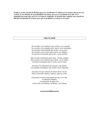 El placer es una canción de libertad, pero no es la libertad. Es el florecer de vuestros deseos, pero no
su fruto. Es un llamado de la profundidad a la altura, pero no es lo profundo ni lo alto. Es lo
enjaulado que toma alas, pero no es el espacio confinado. Yo desearía que cantárais esta canción de
libertad con plenitud de corazón, pero que no perdiérais el corazón en el canto”.




                                            TRIUNFADOR



                          No escuches a los mediocres que te dicen: ¡no se puede¡
                          No escuches a los cobardes que te dicen: ¡no te arriesgues¡
                          No escuches al desconfiado que te dice: ¡yo no creo¡
                          No escuches a los ociosos que te dicen: ¡no trabajes¡
                          Ni escuches al fracasado que te dice: ¡no lo intentes¡

                         Sólo escucha al optimista que te dice: ¡Avanza, puedes¡
                         Sólo escucha a los valientes que te dicen: ¡no te rindas¡
                           Escucha al inteligente que te invita a usar la mente

                          Escucha a los entusiastas que animan y dan aliento.
                        A los grandes triunfadores que sueñan con lo imposible.

                          Escucha a los que conocen el camino de la victoria.
                          Ellos construirán mundos, imperios, galaxias, soles.

                          Encontrarás el tesoro más grande que hay en la vida:
                                           La libertad verdadera.
                                      La conciencia de quien eres:
                           un Ser total, sin fronteras, sin límites, ¡sin miseria¡



                                       ooooooooooo000oooooooo
 