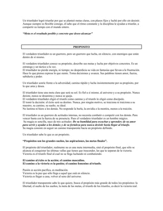 Un triunfador logró triunfar por que se planteó metas claras, con plazos fijos y luchó por ello sin desistir.
Aunque siempre es flexible consigo, él sabe que el ritmo constante y la disciplina le ayudan a triunfar, a
compartir su tiempo con el mundo entero.

“Meta es el resultado posible y concreto que deseo alcanzar”



                                                PROPOSITO

El verdadero triunfador es un guerrero, pero un guerrero que lucha, en silencio, con enemigos que están
dentro de sí mismo.

El verdadero triunfador conoce su propósito, describe sus metas y lucha por objetivos concretos. Es un
estratega y un táctico a la vez.
El triunfador no pierde energía, ni tiempo; no desperdicia su vida en fantasías que llevan a la frustración.
Hace lo que piensa expresa lo que siente. Toma decisiones y avanza. Sus palabras tienen amor, fuerza,
sabiduría y poder.

Un triunfador sonríe frente a la adversidad, camina rápido y lucha insistentemente por su propósito, por
lo que ama y desea.

El triunfador tiene una meta clara que será su sol. Es fiel a sí mismo, al universo y a su propósito. Nunca
desiste, nunca se desanima y nunca se queja.
El verdadero triunfador eligió el triunfo como camino y el triunfo lo eligió como discípulo.
El tomó la decisión: el éxito será su destino. Nunca, por ningún motivo, se traiciona ni traiciona a su
maestro, su camino, su sueño, su ideal.
No lastima ni hiere a los demás. No responde la burla, la envidia o la mentira, menos a la traición.

El triunfador es un guerrero de actitudes internas, no necesita combatir o competir con los demás. Para
vencer basta con la fuerza de su presencia. Pues el verdadero triunfador es un hombre mágico.
 Su magia es sencilla, nace de tres actitudes: De su humildad para escuchar y aprender; de su amor
para servir y ayudar a los demás; y de su fortaleza para nunca desistir hasta llegar al triunfo.
Su magia consiste en seguir un camino transparente hacia un propósito definido.

Un triunfador sabe lo que es un propósito.

“Propósitos son los grandes sueños, las aspiraciones, las metas finales”.

El propósito del triunfador, realmente no es una meta intermedia, sinó el propósito final, que sólo se
alcanza al conquistar las últimas vallas que tienes que trascender, las que te separan de la victoria.
Victoria es el triunfo final al cual no se llega luchando ni combatiendo.

El camino al éxito es la acción; el camino masculino.
El camino a la victoria es la pasión; el camino femenino al triunfo.

Pasión es acción pacífica, es meditación.
Victoria es la paz que sólo llega a aquel que está en silencio.
Victoria es llegar a casa, volver al seno del universo.

El triunfador transparente sabe lo que quiere, busca el propósito más grande de todos los propósitos: la
libertad, el sueño de los sueños, la meta de las metas, el triunfo de los triunfos, es decir la victoria real.
 