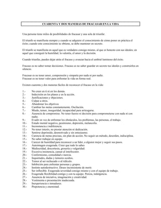 CUARENTA Y DOS MANERAS DE FRACASAR EN LA VIDA


Una persona tiene miles de posibilidades de fracasar y una sola de triunfar.

El triunfo se manifiesta siempre y cuando se adquiere el conocimiento de cómo poner en práctica el
éxito; cuando este conocimiento se obtiene, se debe mantener en secreto.

El triunfo se manifiesta en aquel que es verdadero consigo mismo, al que es honesto con sus ideales; en
aquel que consiguió la humildad, la valentía, el amor y la decisión.

Cuando triunfas, puedes dejar atrás el fracaso y avanzar hacia el umbral luminoso del éxito.

Fracaso es no saber tomar decisiones. Fracaso es no saber guardar en secreto tus ideales y construirlos en
silencio.

Fracasar es no tener amor, comprensión y simpatía por nada ni por nadie.
Fracasar es no tener valor para enfrentar la vida en forma real.

Existen cuarenta y dos maneras fáciles de reconocer el fracaso en la vida:

1.-     No creer en ti ni en los demás.
2.-     Indecisión en los planes y en la acción.
3.-     Justificaciones y objeciones.
4.-     Culpar a otros.
5.-     Abandonar los objetivos
6.-     Cambiar las metas constantemente. Oscilación.
7.-     Miedo, temor, inseguridad, incapacidad para arriesgarse.
8.-     Ausencia de compromiso. No tener fuerzo ni decisión para comprometerse con nada ni con
        nadie.
9.-     Evadir en vez de enfrentar los obstáculos, los problemas, las personas, el trabajo.
10.-    Estado mental negativo, pesimismo, depresión, melancolía.
11.-    Inconstancia e indiferencia.
12.-    No tener interés, no prestar atención ni dedicación.
13.-    Sentirse deprimido, desmotivado y sin entusiasmo.
14.-    Carencia de metas precisas, sin plan de acción. No seguir un método, desorden, indisciplina.
15.-    No saber trabajar en equipo.
16.-    Carecer de humildad para reconocer a un líder, a alguien mejor y seguir sus pasos.
17.-    Autoimagen exagerada. Creer que todo lo sabes
18.-    Mediocridad, descortesía, grosería y vulgaridad.
19.-    Excesiva insistencia, cansar al interlocutor.
20.-    Conformismo, comodidad e inercia.
21.-    Inquietudes, dudas y temores ocultos.
22.-    Temor al ser rechazado o al ridículo.
23.-    Inhibición para enfrentar personas y grupos.
24.-    Instinto autodestructivo. Deseo inconsistente de morir.
25.-    Ser inflexible. Exagerada severidad consigo mismo y con el equipo de trabajo.
26.-    Exagerada flexibilidad contigo y con tu equipo. Pereza, indulgencia.
27.-    Ausencia de iniciativa, imaginación y creatividad.
28.-    Vestimenta o presentación inadecuada.
29.-    Inexperiencia o inmadurez.
30.-    Prepotencia y enemistad.
 