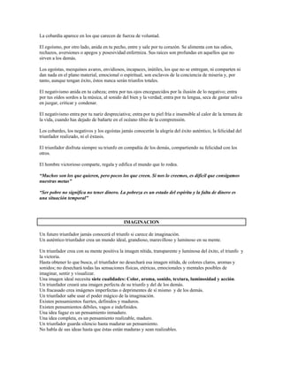 La cobardía aparece en los que carecen de fuerza de voluntad.

El egoísmo, por otro lado, anida en tu pecho, entre y sale por tu corazón. Se alimenta con tus odios,
rechazos, aversiones o apegos y posesividad enfermiza. Sus raíces son profundas en aquellos que no
sirven a los demás.

Los egoístas, mezquinos avaros, envidiosos, incapaces, inútiles, los que no se entregan, ni comparten ni
dan nada en el plano material, emocional o espiritual, son esclavos de la conciencia de miseria y, por
tanto, aunque tengan éxito, éstos nunca serán triunfos totales.

El negativismo anida en tu cabeza; entra por tus ojos enceguecidos por la ilusión de lo negativo; entra
por tus oídos sordos a la música, al sonido del bien y la verdad; entra por tu lengua, seca de gastar saliva
en juzgar, criticar y condenar.

El negativismo entra por tu nariz despreciativa; entra por tu piel fría e insensible al calor de la ternura de
la vida, cuando has dejado de bañarte en el océano tibio de la comprensión.

Los cobardes, los negativos y los egoístas jamás conocerán la alegría del éxito auténtico, la felicidad del
triunfador realizado, ni el éxtasis.

El triunfador disfruta siempre su triunfo en compañía de los demás, compartiendo su felicidad con los
otros.

El hombre victorioso comparte, regala y edifica el mundo que lo rodea.

“Muchos son los que quieren, pero pocos los que creen. Si nos lo creemos, es difícil que consigamos
nuestras metas”

“Ser pobre no significa no tener dinero. La pobreza es un estado del espíritu y la falta de dinero es
una situación temporal”



                                             IMAGINACION

Un futuro triunfador jamás conocerá el triunfo si carece de imaginación.
Un auténtico triunfador crea un mundo ideal, grandioso, maravilloso y luminoso en su mente.

Un triunfador crea con su mente positiva la imagen nítida, transparente y luminosa del éxito, el triunfo y
la victoria.
Hasta obtener lo que busca, el triunfador no desechará esa imagen nítida, de colores claros, aromas y
sonidos; no desechará todas las sensaciones físicas, etéricas, emocionales y mentales posibles de
imaginar, sentir y visualizar.
Una imagen ideal necesita siete cualidades: Color, aroma, sonido, textura, luminosidad y acción.
Un triunfador creará una imagen perfecta de su triunfo y del de los demás.
Un fracasado crea imágenes imperfectas o deprimentes de sí mismo y de los demás.
Un triunfador sabe usar el poder mágico de la imaginación.
Existen pensamientos fuertes, definidos y maduros.
Existen pensamientos débiles, vagos e indefinidos.
Una idea fugaz es un pensamiento inmaduro.
Una idea completa, es un pensamiento realizable, maduro.
Un triunfador guarda silencio hasta madurar un pensamiento.
No habla de sus ideas hasta que éstas están maduras y sean realizables.
 