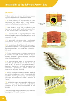 14
Instalación de las Tuberías Pavco - Gas
Excavación
1. El fondo de la zanja no debe tener objetos duros como rocas
o cualquier otro elemento que pueda dañar la Tubería.
2. No deberán instalarse tubos de PE (Polietileno) en suelos
contaminados con solventes, ácidos, aceites minerales,
alquitrán, ni solución para el revelado de fotografía.
3. Cuando el fondo de la zanja está conformado por rocas o
elementos que puedan dañar la Tubería, es necesario rellenar
el fondo con arena o suelos finos compactados (10 cms).
4. La zanja debe ser lo más angosta posible dentro de los
límites practicables y que permita el trabajo dentro de ella si
es necesario (40 cms).
5. La Tubería PAVCO - GAS, se debe instalar a una profundidad
mínima de 60 cms. en general y 40 cms. en acometidas domiciliarias.
6. No se debe desenrollar la Tubería en forma de espiral.
Adicionalmente se instalará en forma serpenteada para facilitar
los movimientos de tierra, o por contracciones y dilataciones
del material.
7. El relleno se debe comenzar inmediatamente después de
la colocación y pruebas de presión de la Tubería con el fin de
protegerla. El material de relleno inicial debe ser material fino
de la misma zanja o arena fina.
8. Se deben rellenar con cuidado los primeros 20 cms. y
compactarse perfectamente alrededor del tubo. En este
punto se coloca la cinta de precaución en forma continua,
para advertir la presencia de Tuberías de gas en posteriores
excavaciones, o perforaciones y quedará centrada con
respecto al eje longitudinal de la zanja.
9. LaTubería por ser flexible permite realizar curvas.El radio de
esta curvatura deberá ser como mínimo 25 veces el diámetro
de la Tubería. Si existe algún accesorio en este sector,el radio
de curvatura será como mínimo 125 veces el diámetro de la
Tubería.
10. Donde existan cruces con otros servicios públicos como
teléfono, energía, acueducto o alcantarillado, deberá instalarse
a un mínimo de 20 cms. de profundidad por debajo del más
profundo.
11. Cuando la conducción pasa cerca a una caja de inspección
de cualquier servicio, se debe encamisar.
 