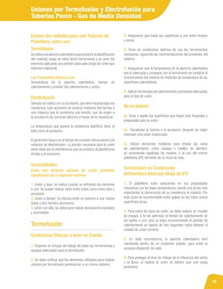 15
Uniones por Termofusión y Electrofusión para
Tuberías Pavco - Gas de Media Densidad
Siempre se realiza con un accesorio,que tiene incorporada una
resistencia. Este accesorio se conecta mediante dos bornes a
una máquina que le suministra una tensión, que da origen a
la circulación de corriente eléctrica a través de la resistencia.
La temperatura que genera la resistencia plastifica tanto el
tubo como el accesorio.
El parámetro básico es el tiempo de conexión del accesorio a la
máquina de electrofusión. La presión necesaria para la unión
viene dada por la interferencia que se produce al plastificarse
el tubo y el accesorio.
Existen dos métodos para unir Tuberías de
Polietileno, estos son:
Seutilizaunaplanchacalentadoraparaproducirlaplastificación
del material, luego se retira dicha herramienta y se unen los
extremos aplicando una presión adecuada al tipo de unión que
estemos realizando.
Los Parámetros Básicos son:
Temperatura de la plancha calentadora, tiempo de
calentamiento y presión (de calentamiento y unión).
Termofusión
Electrofusión
Estas dos técnicas básicas de unión, podemos
clasificarlas de la siguiente manera:
1. Unión a tope: se realiza cuando se enfrentan los extremos
a unir. Se puede realizar tanto entre tubos como entre tubo y
accesorio.
2. Unión a Socket: Se efectúa entre un extremo a unir macho
(tubo) y otro hembra (accesorio).
3. Unión con silla:Se utiliza para realizar derivaciones (ramales)
y acometidas.
Generalidades
Condiciones Básicas a tener en Cuenta
1. Disponer en el lugar de trabajo de todas las herramientas y
equipos adecuados para la termofusión.
2. Se debe verificar que los elementos utilizados para realizar
uniones por termofusión pertenezcan a un mismo sistema.
Termofusión en Condiciones
Ambientales Adversas Abajo de 8ºC
1. El polietileno sufre variaciones en sus propiedades
mecánicas con las bajas temperaturas, siendo una de las más
importantes la disminución de su resistencia al impacto. Por
esta razón es recomendable evitar golpes en los tubos contra
superficies duras.
2. Para todos los tipos de unión, se debe realizar un modelo
de ensayo, a fin de optimizar el tiempo de calentamiento de
las partes a unir, esto se logra incrementando el período de
calentamiento en lapsos de tres segundos hasta obtener el
modelo de unión correcto.
3. En toda circunstancia, la plancha calentadora será
mantenida dentro de un recipiente aislado, para evitar la
excesiva disipación de calor.
4. Para proteger el área de trabajo de la influencia del viento
o la lluvia, al realizar la unión se deberá usar una carpa
protectora.
Termofusión
3. Asegurarse que todas las superficies a unir estén limpias
y secas.
4. Tener en condiciones óptimas de uso las herramientas
necesarias, siguiendo las recomendaciones del proveedor del
sistema.
5. Asegurarse que la temperatura de la plancha calentadora
sea la adecuada y comparar con el termómetro de contacto el
funcionmiento del sistema de medición de temperatura de las
superficies calentadoras.
6. Aplicar los tiempos de calentamiento y presiones adecuadas
para el tipo de unión.
No se deberá:
a). Tocar o soplar las superficies que hayan sido limpiadas y
preparadas para la unión.
b). Recalentar la Tubería o el accesorio, después de haber
intentado una unión inadecuada.
c). Utilizar elementos metálicos para limpiar las caras
de calentamiento, como navajas o cepillos de alambre,
se recomienda espátulas de madera, o el uso del mismo
polietileno (PE) derretido de un trozo de tubo.
 